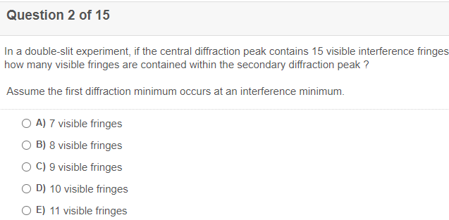 Question 2 of 15
In a double-slit experiment, if the central diffraction peak contains 15 visible interference fringes
how many visible fringes are contained within the secondary diffraction peak ?
Assume the first diffraction minimum occurs at an interference minimum.
O A) 7 visible fringes
O B) 8 visible fringes
O C) 9 visible fringes
O D) 10 visible fringes
O E) 11 visible fringes
