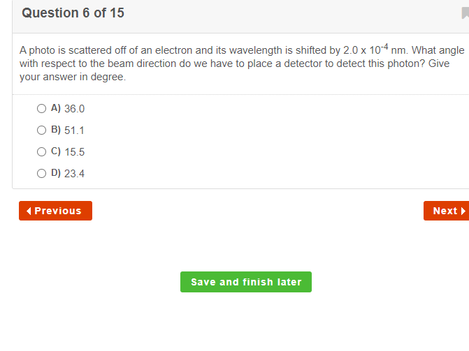 Question 6 of 15
A photo is scattered off of an electron and its wavelength is shifted by 2.0 x 10-4 nm. What angle
with respect to the beam direction do we have to place a detector to detect this photon? Give
your answer in degree.
O A) 36.0
O B) 51.1
O C) 15.5
O D) 23.4
( Previous
Next >
Save and finish later
