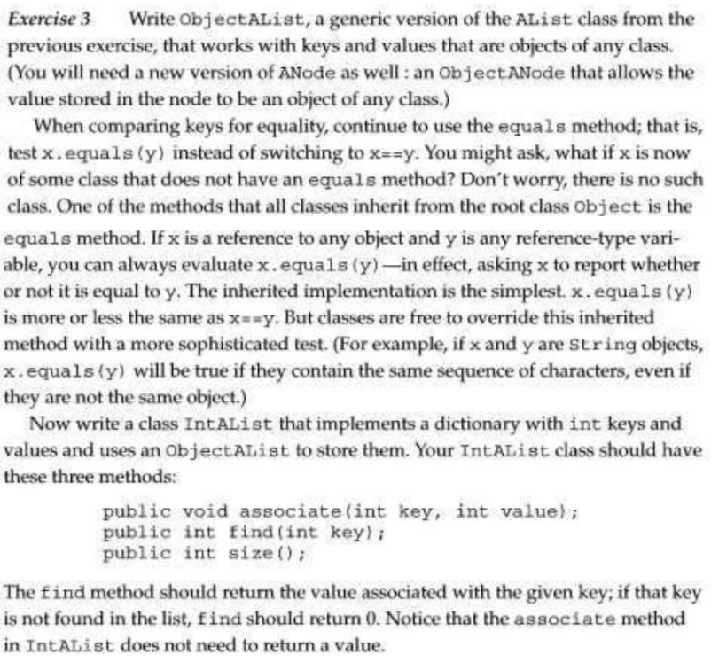 Exercise 3 Write ObjectAList, a generic version of the AList class from the
previous exercise, that works with keys and values that are objects of any class.
(You will need a new version of ANode as well: an ObjectANode that allows the
value stored in the node to be an object of any class.)
When comparing keys for equality, continue to use the equals method; that is,
test x.equals (y) instead of switching to x==y. You might ask, what if x is now
of some class that does not have an equals method? Don't worry, there is no such
class. One of the methods that all classes inherit from the root class Object is the
equals method. If x is a reference to any object and y is any reference-type vari-
able, you can always evaluate x.equals (y)-in effect, asking x to report whether
or not it is equal to y. The inherited implementation is the simplest. x.equals (y)
is more or less the same as x==y. But classes are free to override this inherited
method with a more sophisticated test. (For example, if x and y are String objects,
x.equals (y) will be true if they contain the same sequence of characters, even if
they are not the same object.)
Now write a class IntAList that implements a dictionary with int keys and
values and uses an ObjectAList to store them. Your IntAList class should have
these three methods:
public void associate (int key, int value);
public int find(int key);
public int size();
The find method should return the value associated with the given key; if that key
is not found in the list, find should return 0. Notice that the associate method
in IntAList does not need to return a value.