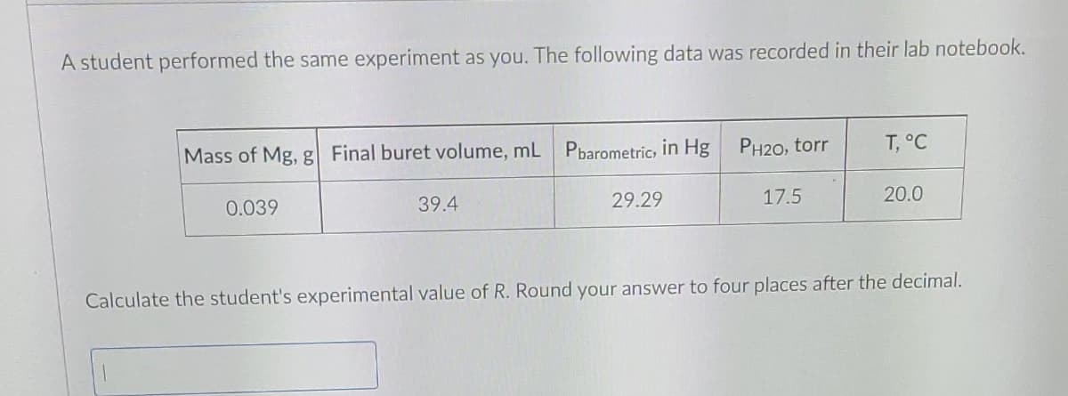 A student performed the same experiment as you. The following data was recorded in their lab notebook.
Mass of Mg, g Final buret volume, mL Pbarometric, in Hg PH20, torr
0.039
39.4
29.29
17.5
T, °C
20.0
Calculate the student's experimental value of R. Round your answer to four places after the decimal.