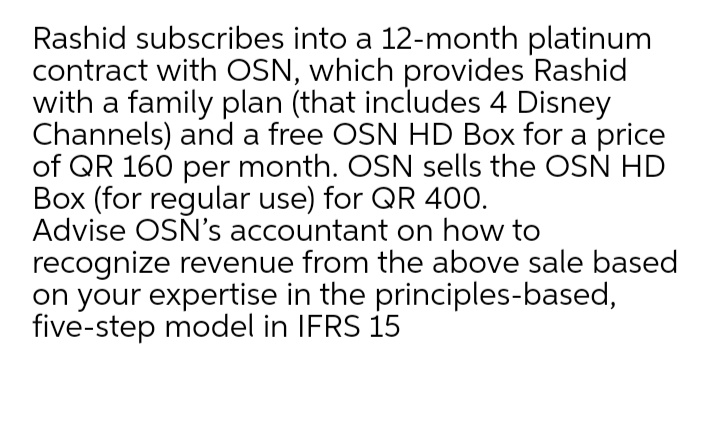 Rashid subscribes into a 12-month platinum
contract with OSN, which provides Rashid
with a family plan (that includes 4 Disney
Channels) and a free OSN HD Box for a price
of QR 160 per month. OSN sells the OSN HD
Box (for regular use) for QR 400.
Advise OSŇ's accountant on how to
recognize revenue from the above sale based
on your expertise in the principles-based,
five-step model in IFRS 15
