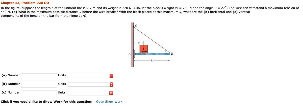 Chapter 12, Problem 028 GO
In the figure, suppose the length L of the uniform bar is 2.7 m and its weight is 220 N. Also, let the block's weight W = 280 N and the angle 0 = 27°. The wire can withstand a maximum tension of
440 N. (a) What is the maximum possible distance x before the wire breaks? With the block placed at this maximum x, what are the (b) horizontal and (c) vertical
components of the force on the bar from the hinge at A?
com
A
(a) Number
Units
(b) Number
Units
(c) Number
Units
Click if you would like to Show Work for this question: Open Show Work
