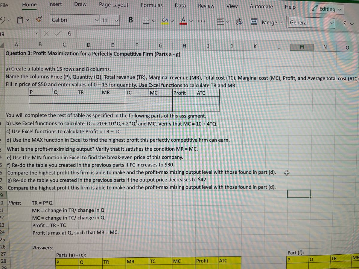 File
20
19
Home
23
24
25
Insert
Calibri
26
X ✓ fx
27
28
29
Draw Page Layout
く 11
A
B
C
D
G
H
Question 3: Profit Maximization for a Perfectly Competitive Firm (Parts a - g)
E
Answers:
B
TR =P*Q
MR = change in TR/ change in Q
MC = change in TC/ change in Q
Profit= TR - TC
Profit is max at Q, such that MR = MC.
Parts (a) - (c):
P
Q
Formulas
F
TR
Data
SV
You will complete the rest of table as specified in the following parts of this assignment.
b) Use Excel functions to calculate TC = 20 + 10*Q + 2*Q² and MC. Verify that MC = 10 + 4*Q.
1
c) Use Excel functions to calculate Profit = TR - TC.
2 d) Use the MAX function in Excel to find the highest profit this perfectly competitive firm can earn.
3 What is the profit-maximizing output? Verify that it satisfies the condition MR = MC.
4
5
6
MR
Av...
Review
TC
I
e) Use the MIN function in Excel to find the break-even price of this company.
f) Re-do the table you created in the previous parts if FC increases to $30.
Compare the highest profit this firm is able to make and the profit-maximizing output level with those found in part (d).
7 g) Re-do the table you created in the previous parts if the output price decreases to $42.
8
Compare the highest profit this firm is able to make and the profit-maximizing output level with those found in part (d).
9
20 Hints:
21
22
MC
View
Ev ab
Profit
J
a) Create a table with 15 rows and 8 columns.
Name the columns Price (P), Quantity (Q), Total revenue (TR), Marginal revenue (MR), Total cost (TC), Marginal cost (MC), Profit, and Average total cost (ATC)
Fill in price of $50 and enter values of 0-13 for quantity. Use Excel functions to calculate TR and MR.
P
Q
TR
MR
TC
MC
Profit
ATC
Automate Help
ATC
K
Merge ✓
L
General
+
M
Part (f):
P
Editing
Q
N
$
TR
LA
0
L
MR