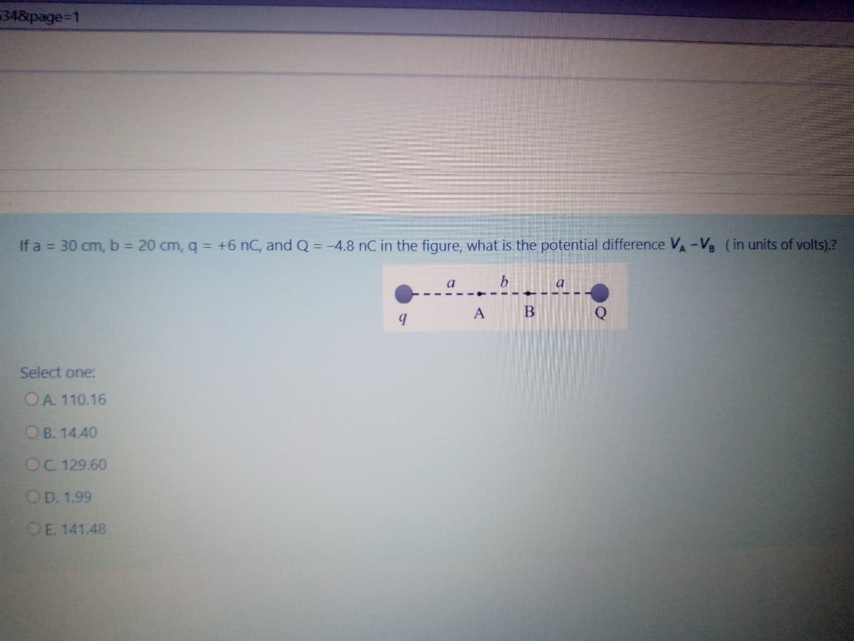 348page%=D1
If a = 30 cm, b = 20 cm, q = +6 nC, and Q = -4.8 nC in the figure, what is the potential difference VA-V8 (in units of volts).?
a
a
A
Q
Select one:
OA. 110.16
OB. 14.40
OC. 129.60
OD. 1.99
OE. 141.48
