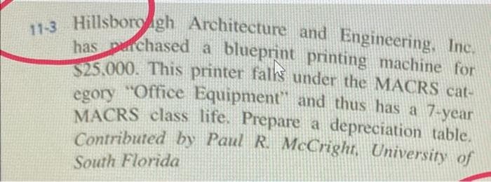 11-3 Hillsborough Architecture and Engineering, Inc.
has purchased a blueprint printing machine for
$25.000. This printer falls under the MACRS cat-
egory Office Equipment" and thus has a 7-year
MACRS class life. Prepare a depreciation table.
Contributed by Paul R. McCright, University of
South Florida