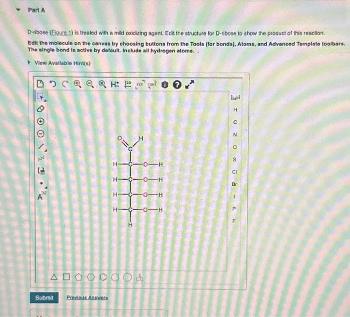 Part A
D-ribose (Eigure 1) is treated with a mild oxidizing agent. Edit the structure for D-ribose to show the product of this reaction.
Edit the molecule on the canvas by choosing buttons from the Tools (for bonds), Atoms, and Advanced Template toolbars.
The single bond is active by default. Include all hydrogen atoms..
▸ View Available Hint(s)
[1]
AD
Submit Previous Answers
H:
p=o
H-C-0-H
H-C-0-H
H-C-0-H
C-OTH
00d
I UZO
S
CI
Br