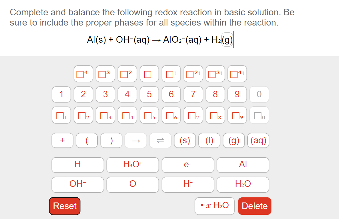 Complete and balance the following redox reaction in basic solution. Be
sure to include the proper phases for all species within the reaction.
Al(s) + OH-(aq) → AlO₂¯(aq) + H₂(g)
1
+
2
Reset
H
OH-
3
( )
A
H3O+
5
5
12
U
S
e
7
H+
7
³+
∞
Ď
• x H₂O
14+
9
口。
O
(1) (g) (aq)
Al
H₂O
10
Delete