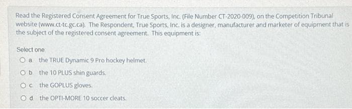 Read the Registered Consent Agreement for True Sports, Inc. (File Number CT-2020-009), on the Competition Tribunal
website (www.ct-tc.gc.ca). The Respondent, True Sports, Inc. is a designer, manufacturer and marketer of equipment that is
the subject of the registered consent agreement. This equipment is:
Select one:
O a the TRUE Dynamic 9 Pro hockey helmet.
Ob the 10 PLUS shin guards.
Oc the GOPLUS gloves.
Od the OPTI-MORE 10 soccer cleats.