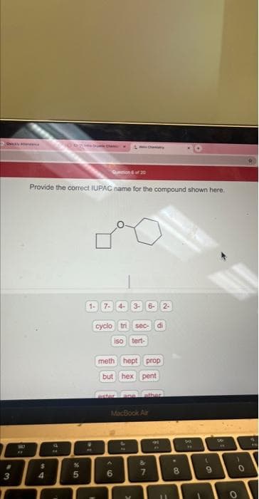 Ockly
43
8:
4
Provide the correct IUPAC name for the compound shown here.
d:
25
Quention 6 of 20
%
1- 7- 4- 3- 6- 2-
cyclo tri sec- di
iso tert-
Chary
meth hept prop
but hex pent
oster ane other
MacBook Air
A
6
S
&
7
RO
11
00.
8
GA
61
9
W
**
O
-0