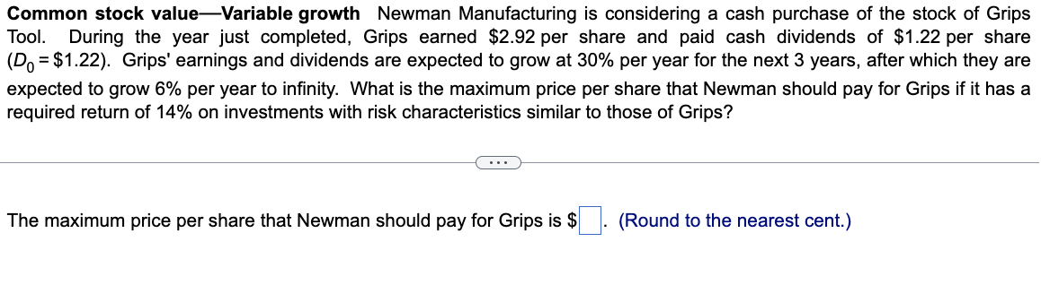 Common stock value-Variable growth Newman Manufacturing is considering a cash purchase of the stock of Grips
Tool. During the year just completed, Grips earned $2.92 per share and paid cash dividends of $1.22 per share
(Do = $1.22). Grips' earnings and dividends are expected to grow at 30% per year for the next 3 years, after which they are
expected to grow 6% per year to infinity. What is the maximum price per share that Newman should pay for Grips if it has a
required return of 14% on investments with risk characteristics similar to those of Grips?
The maximum price per share that Newman should pay for Grips is $
(Round to the nearest cent.)