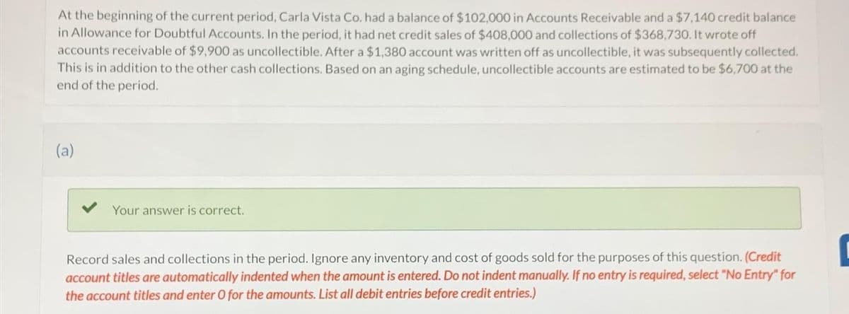 At the beginning of the current period, Carla Vista Co. had a balance of $102,000 in Accounts Receivable and a $7,140 credit balance
in Allowance for Doubtful Accounts. In the period, it had net credit sales of $408,000 and collections of $368,730. It wrote off
accounts receivable of $9,900 as uncollectible. After a $1,380 account was written off as uncollectible, it was subsequently collected.
This is in addition to the other cash collections. Based on an aging schedule, uncollectible accounts are estimated to be $6,700 at the
end of the period.
(a)
Your answer is correct.
Record sales and collections in the period. Ignore any inventory and cost of goods sold for the purposes of this question. (Credit
account titles are automatically indented when the amount is entered. Do not indent manually. If no entry is required, select "No Entry" for
the account titles and enter O for the amounts. List all debit entries before credit entries.)
