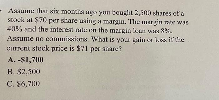 - Assume that six months ago you bought 2,500 shares of a
stock at $70 per share using a margin. The margin rate was
40% and the interest rate on the margin loan was 8%.
Assume no commissions. What is your gain or loss if the
current stock price is $71 per share?
A. -$1,700
B. $2,500
C. $6,700