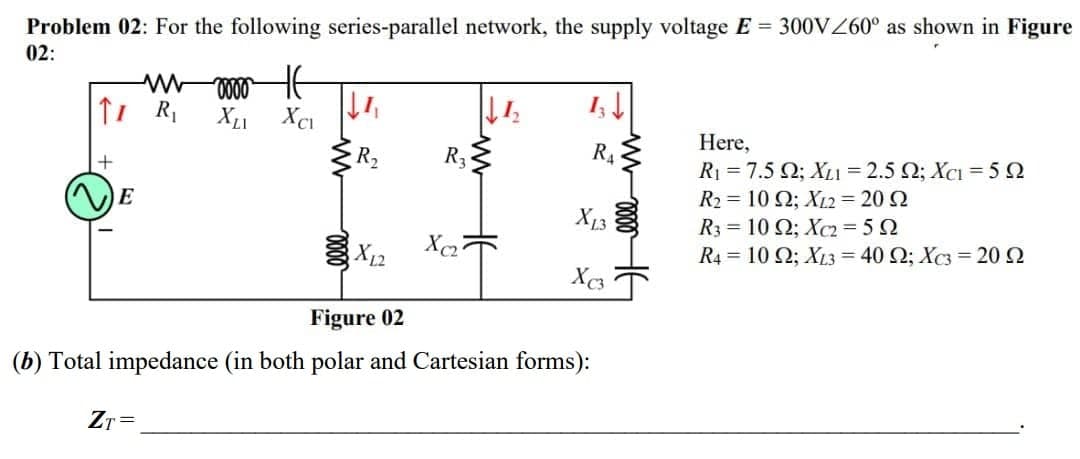 Problem 02: For the following series-parallel network, the supply voltage E 300VZ60° as shown in Figure
02:
Here,
+
R2
R3
R4
R1 = 7.5 Q; XL1 = 2.5 Q; XcI = 5 2
E
R2 = 10 Q; X12 = 20 2
R3 = 10 Q; Xc2= 5 2
R4 = 10 Q; XL3 = 40 Q; Xc3 = 20 2
X13
X12
Figure 02
(b) Total impedance (in both polar and Cartesian forms):
ZT=
