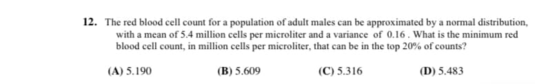 12. The red blood cell count for a population of adult males can be approximated by a normal distribution,
with a mean of 5.4 million cells per microliter and a variance of 0.16. What is the minimum red
blood cell count, in million cells per microliter, that can be in the top 20% of counts?
(A) 5.190
(B) 5.609
(C) 5.316
(D) 5.483
