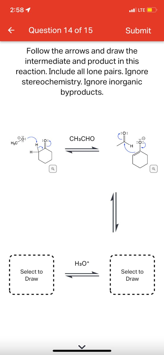 2:58 1
l LTE
Question 14 of 15
Submit
Follow the arrows and draw the
intermediate and product in this
reaction. Include all lone pairs. Ignore
stereochemistry. Ignore inorganic
byproducts.
CH3CHO
H3C
1
H3O*
Select to
Select to
Draw
Draw
