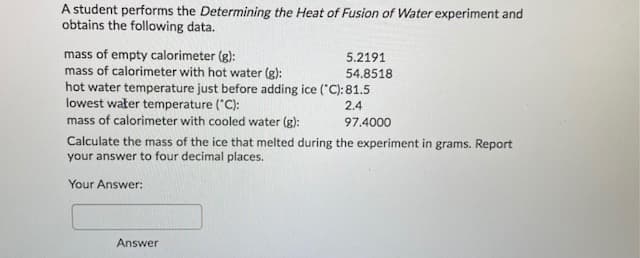 A student performs the Determining the Heat of Fusion of Water experiment and
obtains the following data.
mass of empty calorimeter (g):
mass of calorimeter with hot water (g):
hot water temperature just before adding ice ("C): 81.5
lowest water temperature ("C):
mass of calorimeter with cooled water (g):
5.2191
54.8518
2.4
97.4000
Calculate the mass of the ice that melted during the experiment in grams. Report
your answer to four decimal places.
Your Answer:
Answer
