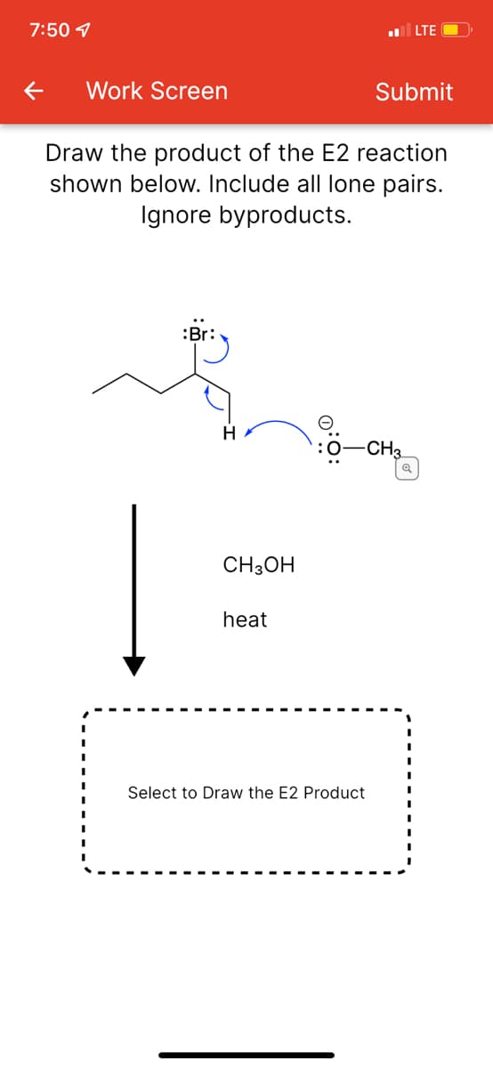7:50 1
LTE
Work Screen
Submit
Draw the product of the E2 reaction
shown below. Include all lone pairs.
Ignore byproducts.
:Br:
CH3
CH3OH
heat
Select to Draw the E2 Product
