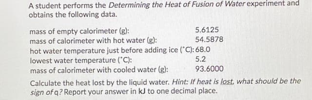 A student performs the Determining the Heat of Fusion of Water experiment and
obtains the following data.
mass of empty calorimeter (g):
mass of calorimeter with hot water (g):
hot water temperature just before adding ice ("C): 68.0
lowest water temperature ("C):
mass of calorimeter with cooled water (g):
5.6125
54.5878
5.2
93.6000
Calculate the heat lost by the liquid water. Hint: If heat is lost, what should be the
sign of q? Report your answer in kJ to one decimal place.
