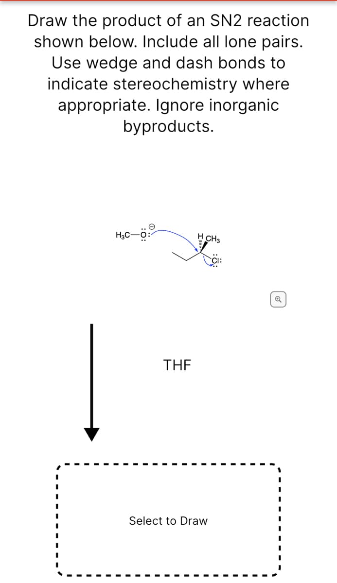 Draw the product of an SN2 reaction
shown below. Include all lone pairs.
Use wedge and dash bonds to
indicate stereochemistry where
appropriate. Ignore inorganic
byproducts.
H3C-ö:
H CH3
THE
Select to Draw
