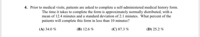 4. Prior to medical visits, patients are asked to complete a self-administered medical history form.
The time it takes to complete the form is approximately normally distributed, with a
mean of 12.4 minutes and a standard deviation of 2.1 minutes. What percent of the
patients will complete this form in less than 10 minutes?
(A) 34.0 %
(B) 12.6 %
(C) 87.3 %
(D) 25.2 %
