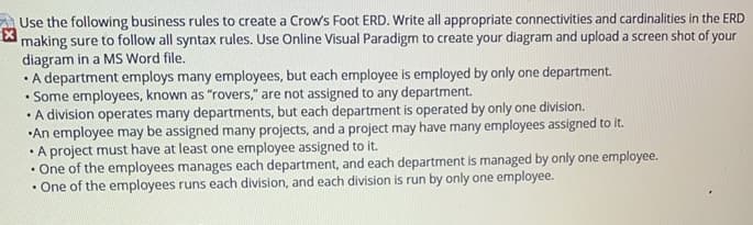 Use the following business rules to create a Crow's Foot ERD. Write all appropriate connectivities and cardinalities in the ERD
making sure to follow all syntax rules. Use Online Visual Paradigm to create your diagram and upload a screen shot of your
diagram in a MS Word file.
• A department employs many employees, but each employee is employed by only one department.
• Some employees, known as "rovers," are not assigned to any department.
• A division operates many departments, but each department is operated by only one division.
•An employee may be assigned many projects, and a project may have many employees assigned to it.
• A project must have at least one employee assigned to it.
• One of the employees manages each department, and each department is managed by only one employee.
• One of the employees runs each division, and each division is run by only one employee.
