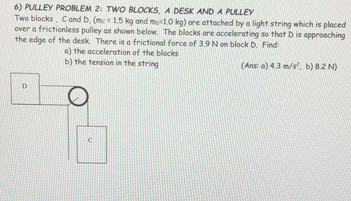 6) PULLEY PROBLEM 2: TWO BLOCKS, A DESK AND A PULLEY
Two blocks, C and D, (mc = 1.5 kg and mo=1.0 kg) are attached by a light string which is placed
over a frictionless pulley as shown below. The blocks are accelerating so that D is approaching
the edge of the desk. There is a frictional force of 3.9 N on block D. Find:
a) the acceleration of the blocks
b) the tension in the string
(Ans: a) 4.3 m/s², b) 8.2 N)
D
