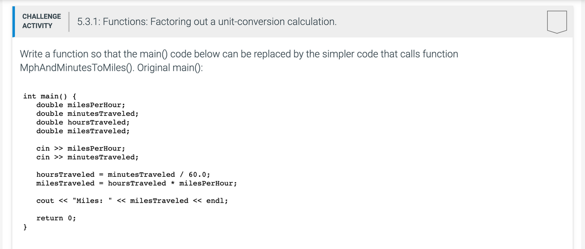 CHALLENGE
5.3.1: Functions: Factoring out a unit-conversion calculation.
ACTIVITY
Write a function so that the main() code below can be replaced by the simpler code that calls function
MphAndMinutesTOMiles(). Original main():
int main() {
double milesPerHour;
double minutesTraveled;
double hoursTraveled;
double milesTraveled;
cin >> milesPerHour;
cin >> minutesTraveled;
hoursTraveled = minutesTraveled / 60.0;
milesTraveled = hoursTraveled * milesPerHour;
cout << "Miles:
<« milesTraveled << endl;
return 0;

