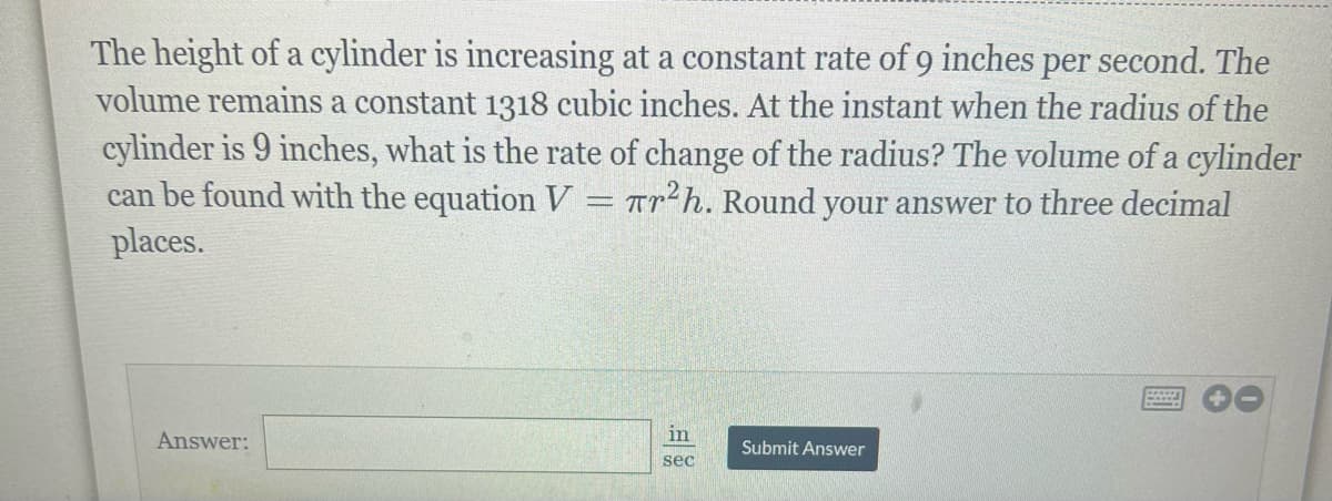 The height of a cylinder is increasing at a constant rate of 9 inches per second. The
volume remains a constant 1318 cubic inches. At the instant when the radius of the
cylinder is 9 inches, what is the rate of change of the radius? The volume of a cylinder
can be found with the equation V = πr²h. Round your answer to three decimal
places.
Answer:
in
sec
Submit Answer