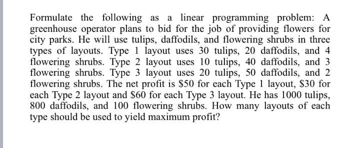 Formulate the following as a linear programming problem: A
greenhouse operator plans to bid for the job of providing flowers for
city parks. He will use tulips, daffodils, and flowering shrubs in three
types of layouts. Type 1 layout uses 30 tulips, 20 daffodils, and 4
flowering shrubs. Type 2 layout uses 10 tulips, 40 daffodils, and 3
flowering shrubs. Type 3 layout uses 20 tulips, 50 daffodils, and 2
flowering shrubs. The net profit is $50 for each Type 1 layout, $30 for
each Type 2 layout and $60 for each Type 3 layout. He has 1000 tulips,
800 daffodils, and 100 flowering shrubs. How many layouts of each
type should be used to yield maximum profit?