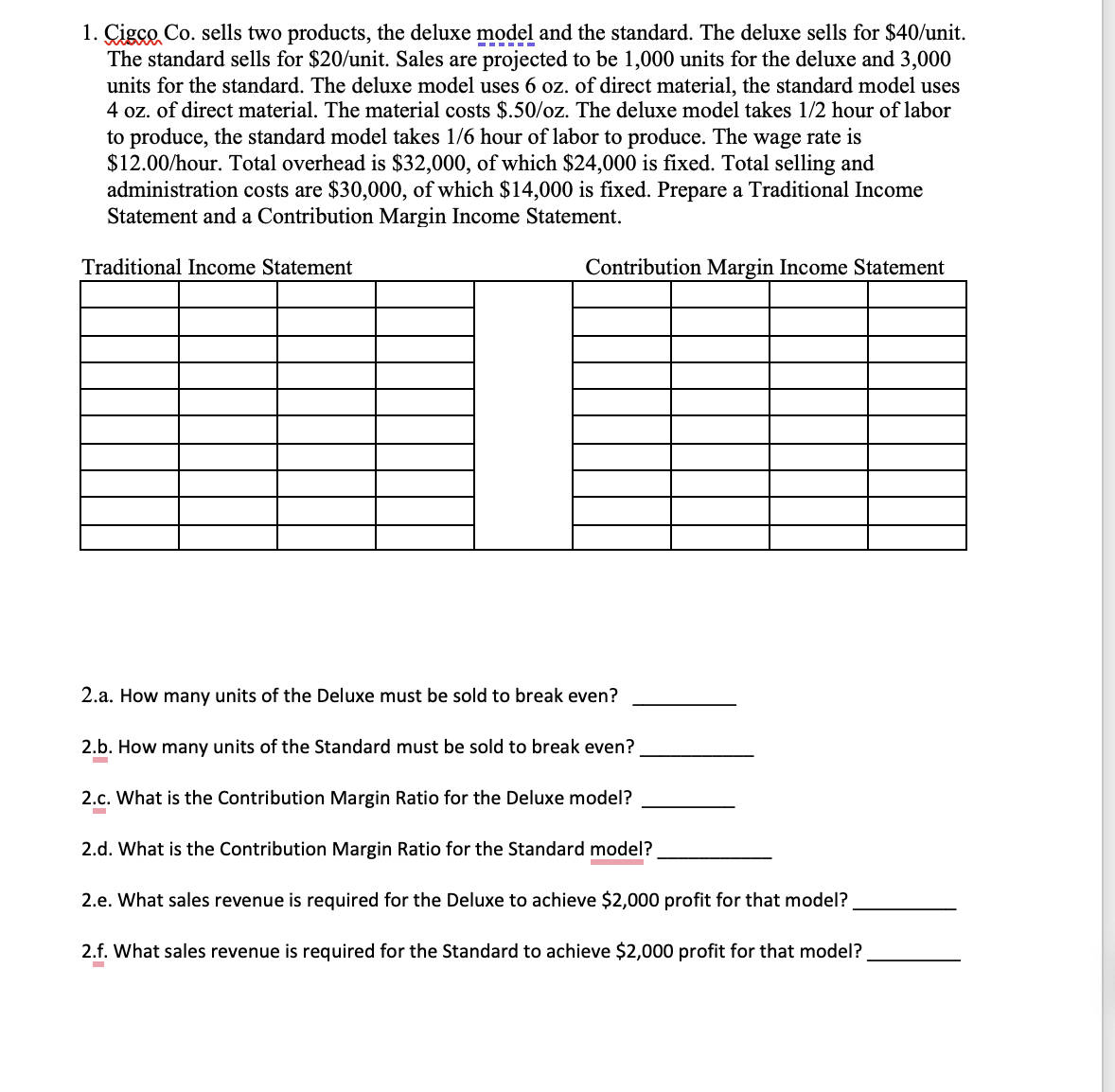 1. Cisco Co. sells two products, the deluxe model and the standard. The deluxe sells for $40/unit.
The standard sells for $20/unit. Sales are projected to be 1,000 units for the deluxe and 3,000
units for the standard. The deluxe model uses 6 oz. of direct material, the standard model uses
4 oz. of direct material. The material costs $.50/oz. The deluxe model takes 1/2 hour of labor
to produce, the standard model takes 1/6 hour of labor to produce. The wage rate is
$12.00/hour. Total overhead is $32,000, of which $24,000 is fixed. Total selling and
administration costs are $30,000, of which $14,000 is fixed. Prepare a Traditional Income
Statement and a Contribution Margin Income Statement.
Traditional Income Statement
Contribution Margin Income Statement
2.a. How many units of the Deluxe must be sold to break even?
2.b. How many units of the Standard must be sold to break even?
-
2.c. What is the Contribution Margin Ratio for the Deluxe model?
-
2.d. What is the Contribution Margin Ratio for the Standard model?
2.e. What sales revenue is required for the Deluxe to achieve $2,000 profit for that model?
2.f. What sales revenue is required for the Standard to achieve $2,000 profit for that model?
-