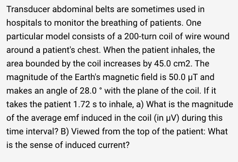 Transducer abdominal belts are sometimes used in
hospitals to monitor the breathing of patients. One
particular model consists of a 200-turn coil of wire wound
around a patient's chest. When the patient inhales, the
area bounded by the coil increases by 45.0 cm2. The
magnitude of the Earth's magnetic field is 50.0 µT and
makes an angle of 28.0 ° with the plane of the coil. If it
takes the patient 1.72 s to inhale, a) What is the magnitude
of the average emf induced in the coil (in µV) during this
time interval? B) Viewed from the top of the patient: What
is the sense of induced current?
