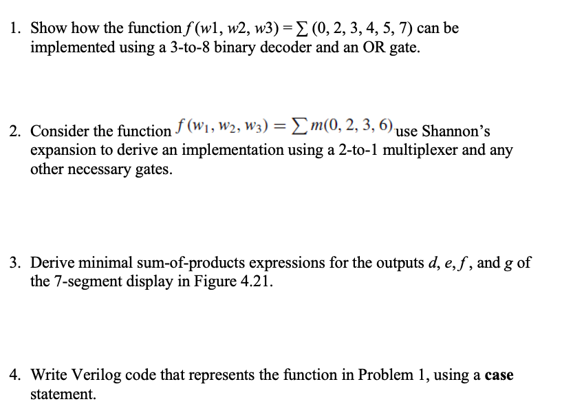 1. Show how the function f(w1, w2, w3) = (0, 2, 3, 4, 5, 7) can be
implemented using a 3-to-8 binary decoder and an OR gate.
2. Consider the function f(W₁, W₂, W3) = Σm(0, 2, 3, 6) use Shannon's
expansion to derive an implementation using a 2-to-1 multiplexer and any
other necessary gates.
3. Derive minimal sum-of-products expressions for the outputs d, e, f, and g of
the 7-segment display in Figure 4.21.
4. Write Verilog code that represents the function in Problem 1, using a case
statement.