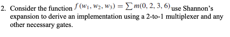 2. Consider the function f (W₁, W₂, W3) = Σm(0, 2, 3, 6) use Shannon's
expansion to derive an implementation using a 2-to-1 multiplexer and any
other necessary gates.