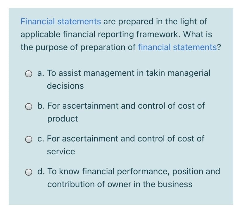 Financial statements are prepared in the light of
applicable financial reporting framework. What is
the purpose of preparation of financial statements?
a. To assist management in takin managerial
decisions
O b. For ascertainment and control of cost of
product
O c. For ascertainment and control of cost of
service
d. To know financial performance, position and
contribution of owner in the business
