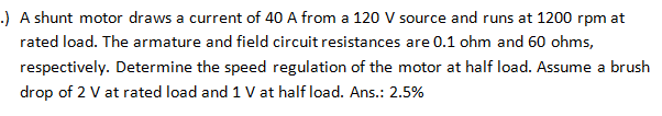 .) A shunt motor draws a current of 40 A from a 120 V source and runs at 1200 rpm at
rated load. The armature and field circuit resistances are 0.1 ohm and 60 ohms,
respectively. Determine the speed regulation of the motor at half load. Assume a brush
drop of 2 V at rated load and 1 V at half load. Ans.: 2.5%
