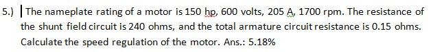 5.) | The nameplate rating of a motor is 150 hp, 600 volts, 205 A, 1700 rpm. The resistance of
the shunt field circuit is 240 ohms, and the total armature circuit resistance is 0.15 ohms.
Calculate the speed regulation of the motor. Ans.: 5.18%
