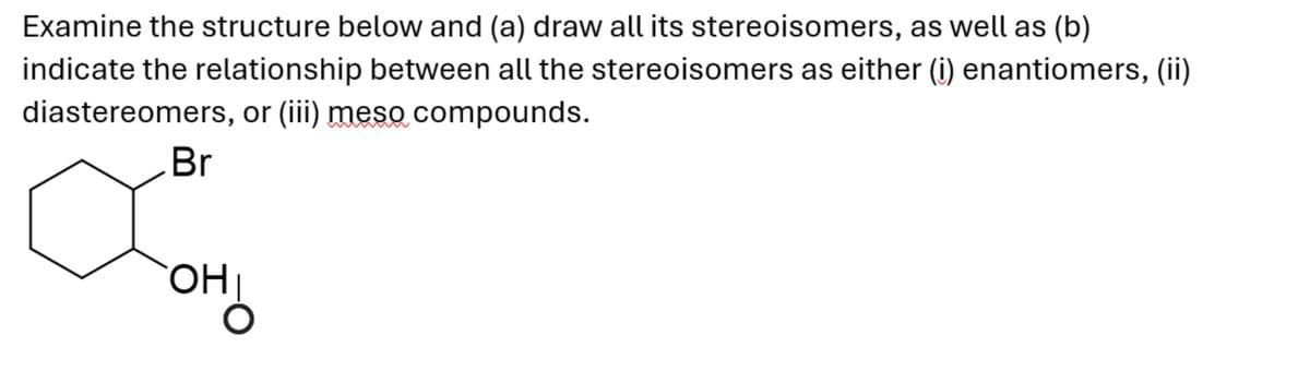 Examine the structure below and (a) draw all its stereoisomers, as well as (b)
indicate the relationship between all the stereoisomers as either (i) enantiomers, (ii)
diastereomers, or (iii) meso compounds.
Br
OHI