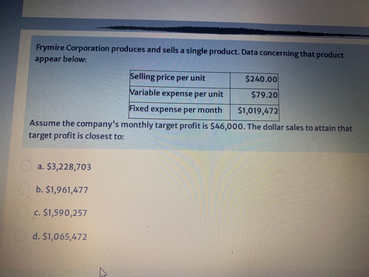 Frymire Corporation produces and sells a single product. Data concerning that product
appear below:
Selling price per unit
$240.00
Variable
expense per unit
$79.20
Fixed expense per month
$1,019,472
Assume the company's monthly target profit is $46,000. The dollar sales to attain that
target profit is closest to:
a. $3,228,703
b. $1,961,477
c. $1,590,257
d. $1,065,472
