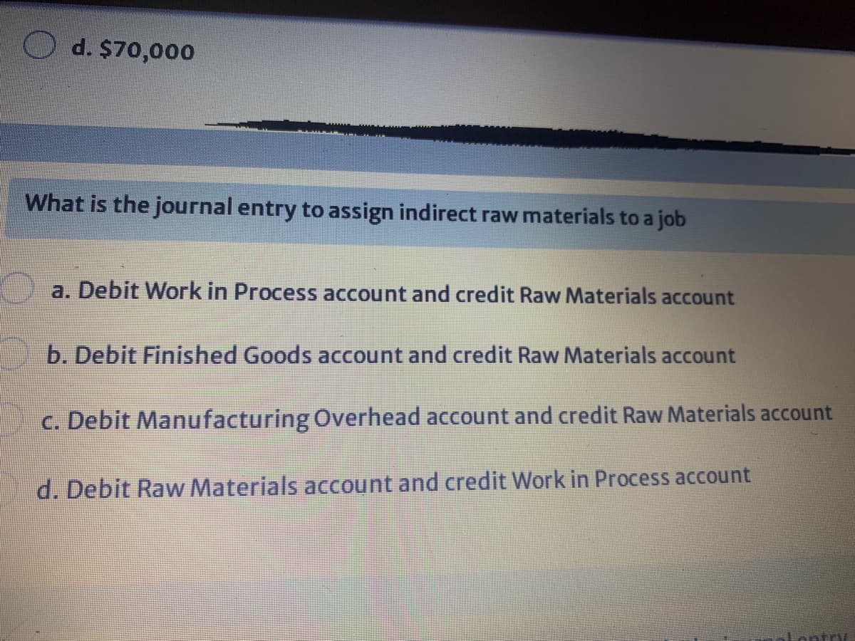 d. $70,000
What is the journal entry to assign indirect raw materials to a job
a. Debit Work in Process account and credit Raw Materials account
b. Debit Finished Goods account and credit Raw Materials account
c. Debit Manufacturing Overhead account and credit Raw Materials account
d. Debit Raw Materials account and credit Work in Process account
Lontoy.
