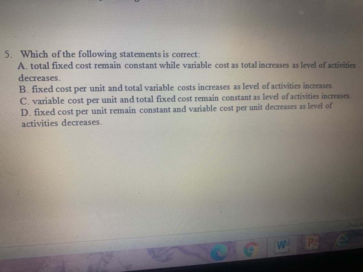 5. Which of the following statements is correct:
A. total fixed cost remain constant while variable cost as total increases as level of activities
decreases.
B. fixed cost per unit and total variable costs increases as level of activities increases.
C. variable cost per unit and total fixed cost remain constant as level of activities increases.
D. fixed cost per unit remain constant and variable cost per unit decreases as level of
activities decreases.
W
Pe
