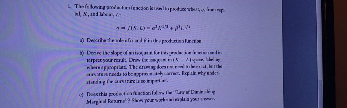 1. The following production function is used to produce wheat, q, from capi-
tal, K, and labour, L:
q = f(K, L) = «³K/3
+ B³L/3
a) Describe the role of a and B in this production function.
b) Derive the slope of an isoquant for this production function and in-
terpret your result. Draw the isoquant in (K L) space, labeling
where appropriate. The drawing does not need to be exact, but the
curvature needs to be approximately correct. Explain why under-
standing the curvature is so important.
|
c) Does this production function follow the "Law of Diminishing
Marginal Returns"? Show your work and explain your answer.
