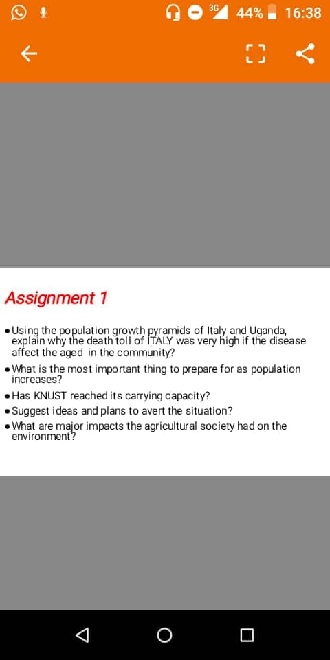 36 44%
16:38
Assignment 1
Using the population growth pyramids of Italy and Uganda,
explain why the death toll of ITALY was very high if the disease
affect the aged in the community?
What is the most important thing to prepare for as population
increases?
• Has KNUST reached its carrying capacity?
Suggest ideas and plans to avert the situation?
• What are major impacts the agricultural society had on the
environment?
O
