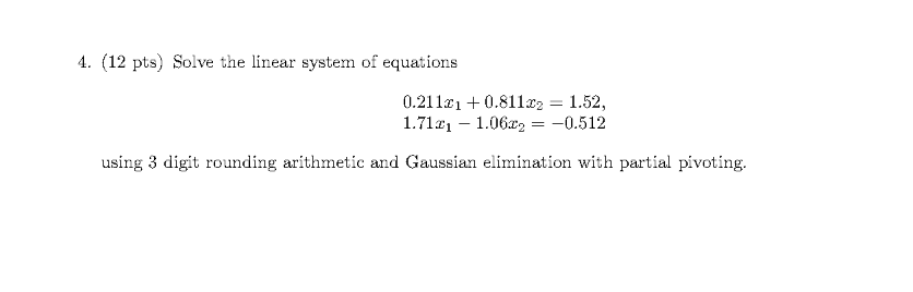 4. (12 pts) Solve the linear system of equations
0.211e1 + 0.811x2 = 1.52,
1.7121 – 1.06z, = -0.512
using 3 digit rounding arithmetic and Gaussian elimination with partial pivoting.
