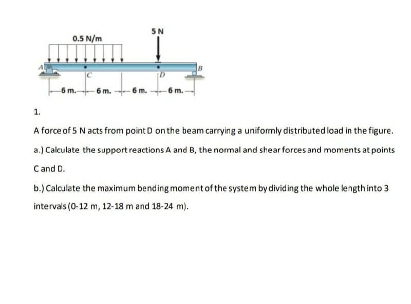 5N
0.5 N/m
B
6 m.-
- 6 m.
- 6 m.
-6 m.
1.
A force of 5 N acts from point D on the beam carrying a uniformly distributed load in the figure.
a.) Calculate the support reactions A and B, the normal and shear forces and moments at points
C and D.
b.) Calculate the maximum bending moment of the system by dividing the whole length into 3
intervals (0-12 m, 12-18 m and 18-24 m).
