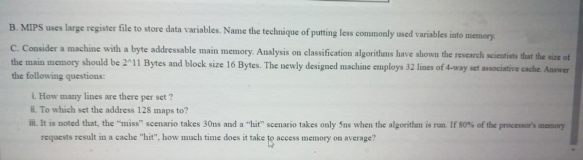 B. MIPS uses large register file to store data variables. Name the technique of putting less commonly used variables into memory.
C. Consider a machine with a byte addressable main memory. Analysis on classification algorithms have shown the research scientists that the size of
the main memory should be 2^11 Bytes and block size 16 Bytes. The newly designed machine employs 32 lines of 4-way set associative cache. Answer
the following questions:
i. How many lines are there per set ?
ii. To which set the address 128 maps to?
iii. It is noted that, the "miss" scenario takes 30ns and a "hit" scenario takes only 5ns when the algorithm is run. If 80% of the processor's memory
requests result in a cache "hit", how much time does it take to access memory on average?

