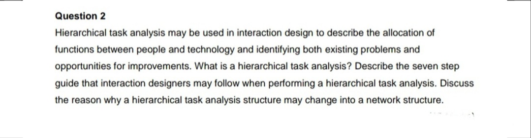 Question 2
Hierarchical task analysis may be used in interaction design to describe the allocation of
functions between people and technology and identifying both existing problems and
opportunities for improvements. What is a hierarchical task analysis? Describe the seven step
guide that interaction designers may follow when performing a hierarchical task analysis. Discuss
the reason why a hierarchical task analysis structure may change into a network structure.

