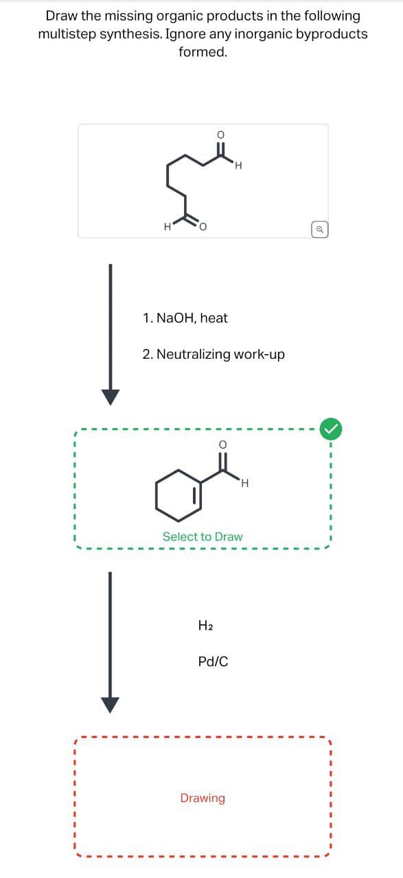 Draw the missing organic products in the following
multistep synthesis. Ignore any inorganic byproducts
formed.
H
Q
1. NaOH, heat
2. Neutralizing work-up
O
Select to Draw
H2
Pd/C
Drawing
H