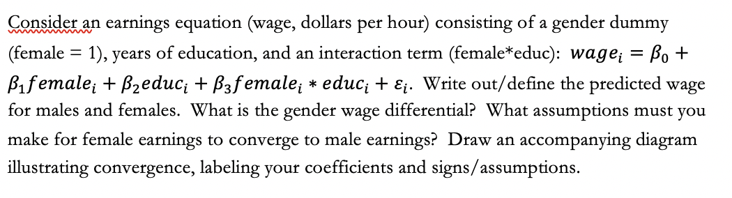 Consider an earnings equation (wage, dollars per hour) consisting of a gender dummy
(female = 1), years of education, and an interaction term (female*educ): wage; = Bo +
Bifemale; + B2educ; + B3female; * educ; + Ej. Write out/define the predicted wage
for males and females. What is the gender wage differential? What assumptions must you
make for female earnings to converge to male earnings? Draw an accompanying diagram
illustrating convergence, labeling your coefficients and signs/assumptions.
