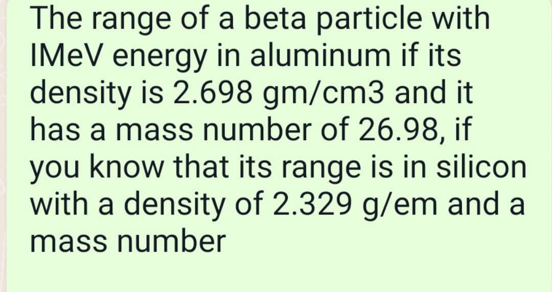 The range of a beta particle with
IMEV energy in aluminum if its
density is 2.698 gm/cm3 and it
has a mass number of 26.98, if
you know that its range is in silicon
with a density of 2.329 g/em and a
mass number
