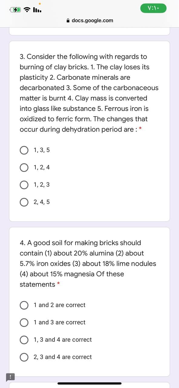 4 7 l.
V:).
A docs.google.com
3. Consider the following with regards to
burning of clay bricks. 1. The clay loses its
plasticity 2. Carbonate minerals are
decarbonated 3. Some of the carbonaceous
matter is burnt 4. Clay mass is converted
into glass like substance 5. Ferrous iron is
oxidized to ferric form. The changes that
occur during dehydration period are :*
1, 3, 5
1, 2, 4
O 1, 2, 3
O 2, 4, 5
4. A good soil for making bricks should
contain (1) about 20% alumina (2) about
5.7% iron oxides (3) about 18% lime nodules
(4) about 15% magnesia Of these
statements
1 and 2 are correct
1 and 3 are correct
1, 3 and 4 are correct
2, 3 and 4 are correct
